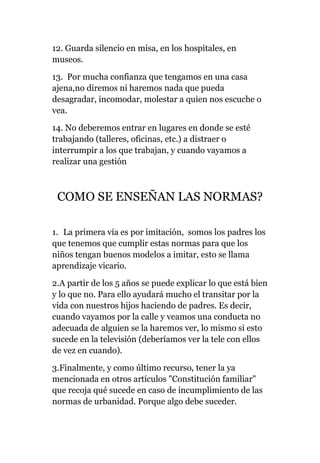 12. Guarda silencio en misa, en los hospitales, en
museos.
13. Por mucha confianza que tengamos en una casa
ajena,no diremos ni haremos nada que pueda
desagradar, incomodar, molestar a quien nos escuche o
vea.
14. No deberemos entrar en lugares en donde se esté
trabajando (talleres, oficinas, etc.) a distraer o
interrumpir a los que trabajan, y cuando vayamos a
realizar una gestión
COMO SE ENSEÑAN LAS NORMAS?
1. La primera vía es por imitación, somos los padres los
que tenemos que cumplir estas normas para que los
niños tengan buenos modelos a imitar, esto se llama
aprendizaje vicario.
2.A partir de los 5 años se puede explicar lo que está bien
y lo que no. Para ello ayudará mucho el transitar por la
vida con nuestros hijos haciendo de padres. Es decir,
cuando vayamos por la calle y veamos una conducta no
adecuada de alguien se la haremos ver, lo mismo si esto
sucede en la televisión (deberíamos ver la tele con ellos
de vez en cuando).
3.Finalmente, y como último recurso, tener la ya
mencionada en otros artículos "Constitución familiar"
que recoja qué sucede en caso de incumplimiento de las
normas de urbanidad. Porque algo debe suceder.
 