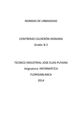NORMAS DE URBANIDAD
CONTRERAS CALDERÓN XIOMARA
Grado: 8-2
TECNICO INDUSTRIAL JOSE ELIAS PUYANA
Asignatura: INFORMÁTICA
FLORIDABLANCA
2014
 