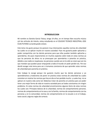 INTRODUCCION
Mi nombre es Daniela García Toloza, tengo 14 años, en mi tiempo libre escucho música
y/o leo artículos de interés, estoy estudiando en el COLEGIO TECNICO INDUSTRIAL JOSE
ELIAS PUYANA cursando grado octavo.
Este tema me gusto porque me parecen muy interesantes aquellas normas de urbanidad
las cuales no se aplican mucho en nuestra sociedad. Pues me gustaría poder aplicarlas y
poder compartirlas con las demás personas para que ellas puedan también aplicarlas y
aprenderlas. Así pues mejoraríamos en muchos aspectos sobre todo en estas normas ya
que las personas de ahora no se preocupan por aprenderlas o ponerlas en práctica,
debido a eso nadie es respetuoso, las personas cuando van en la calle se creen que son los
que mandan que pueden pasar empujando a todo el mundo sin pedir perdón etc. Por eso
decidí escoger este tema para ver si tomamos conciencia de que aprender estas normas
de urbanidad para ponerlas en práctica.
Este trabajo lo escogí porque me gustaría mucho que las demás personas y yo
aprendiéramos y tratáramos de poner en practica estas normas de urbanidad las cuales
consisten en mostrar las normas que hoy en día se han perdido mucho y cuales hoy no se
aplican en nuestra vida como tal. Debemos tratar de ponerlos en práctica para así poder
tener una mejor forma de vida en nuestra sociedad para así todos convivamos sin ningún
problema. En estas normas de urbanidad encontraremos algunos ítems de estas normas
los cuales son: Principios básicos de la urbanidad, normas de comportamiento personal,
normas de comportamiento en la casa y con la familia, normas de comportamiento con las
personas y en la comunidad, normas de comportamiento en la escuela o en el trabajo,
tacto social y algunas reglas de cortesía.
 