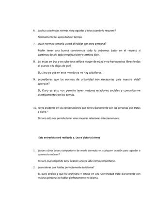 6. ¿aplica usted estas normas muy seguidas o solas cuando lo requiere?
Normalmente las aplico todo el tiempo
7. ¿Qué normas tomaría usted al hablar con otra persona?
Poder tener una buena convivencia todo lo debemos basar en el respeto si
partimos de ahí todo empieza bien y termina bien.
8. ¿si estas en bus y se sube una señora mayor de edad y no hay puestos libres le das
el puesto o la dejas de pie?
Sí, claro ya que en este mundo ya no hay caballeros.
9. ¿consideras que las normas de urbanidad son necesarias para nuestra vida?
¿porque?
Sí, Claro ya esto nos permite tener mejores relaciones sociales y comunicarme
asertivamente con los demás.
10. ¿eres prudente en las conversaciones que tienes diariamente con las personas que tratas
a diario?
Si claro esto nos permite tener unas mejores relaciones interpersonales.
Esta entrevista será realizada a. Laura Victoria Jaimes
1. ¿sabes cómo debes comportarte de modo correcto en cualquier ocasión para agradar a
quienes te rodean?
Si claro, pues depende de la ocasión uno ya sabe cómo comportarse.
2. ¿consideras que hablas perfectamente tu idioma?
Si, pues debido a que fui profesora y estuve en una Universidad trato diariamente con
muchas personas se hablar perfectamente mi idioma.
 