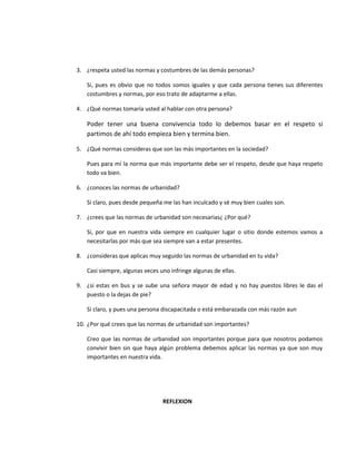 3. ¿respeta usted las normas y costumbres de las demás personas?
Si, pues es obvio que no todos somos iguales y que cada persona tienes sus diferentes
costumbres y normas, por eso trato de adaptarme a ellas.
4. ¿Qué normas tomaría usted al hablar con otra persona?
Poder tener una buena convivencia todo lo debemos basar en el respeto si
partimos de ahí todo empieza bien y termina bien.
5. ¿Qué normas consideras que son las más importantes en la sociedad?
Pues para mí la norma que más importante debe ser el respeto, desde que haya respeto
todo va bien.
6. ¿conoces las normas de urbanidad?
Si claro, pues desde pequeña me las han inculcado y sé muy bien cuales son.
7. ¿crees que las normas de urbanidad son necesarias¿ ¿Por qué?
Si, por que en nuestra vida siempre en cualquier lugar o sitio donde estemos vamos a
necesitarlas por más que sea siempre van a estar presentes.
8. ¿consideras que aplicas muy seguido las normas de urbanidad en tu vida?
Casi siempre, algunas veces uno infringe algunas de ellas.
9. ¿si estas en bus y se sube una señora mayor de edad y no hay puestos libres le das el
puesto o la dejas de pie?
Si claro, y pues una persona discapacitada o está embarazada con más razón aun
10. ¿Por qué crees que las normas de urbanidad son importantes?
Creo que las normas de urbanidad son importantes porque para que nosotros podamos
convivir bien sin que haya algún problema debemos aplicar las normas ya que son muy
importantes en nuestra vida.
REFLEXION
 