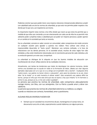 Podemos concluir que para poder tener unas mejores relaciones interpersonales debemos cumplir
con cabalidad cada una de las normas de urbanidad, ya que esto nos permite poder respetar a los
demás por lo que son y así respetarnos así mismo.
Es importante impartir estas normas a los niños desde que nacen ya que estos les permite que a
medida de que ellos van creciendo y se van relacionando con cada una de ellas les va permitir más
adelante poder cumplirlas todas a cabalidad para así poder ser mejores personas y poder aportar
en un cambio en la sociedad que tanto se necesita.
Eso es urbanidad, consiste en saber convivir en comunidad, saber comportarse de modo correcto
en cualquier ocasión para agradar a quienes nos rodean. Para cultivar esta virtud, es
imprescindible desarrollar el “tacto social”. Mantener una cortesía civilizada, a la hora de
relacionarse con las demás personas. En la sociedad actual, muchas de estas reglas han sido
olvidadas y ellas están totalmente relacionadas con el crecimiento personal de cada individuo y de
su evolución general y en este caso, la espiritual.
La urbanidad se distingue de la etiqueta en que los buenos modales de educación son
manifestación de virtud: reflejo exterior de las realidades interiores.
Actualmente, son tantas las tendencias que tratan de desintegrar los valores humanos, donde
vemos una sociedad que no ayuda en nada en la formación de éstos. (Basta con citar algunos
ejemplos ¿Qué pasa con un o que ve a su amigo con el pantalón roto y escrito? . Cualquiera diría
“pobre joven, sus padres no tienen dinero o educación”, pero para los jóvenes no es así, dicen
ellos “es la moda” ¿o no será monería el utilizar arete?. Esto arrastrará una cadena difícil de
borrar, porque el niño que mira esto dirá que eso es bueno y hay que imitarlo “si mi hermano o
primo lo usa, porque yo no, si me van a decir quedado”.
La persona que practica las normas de urbanidad, sabe comportarse adecuadamente
consigo mismo, con Dios, con sus semejantes. Con su Patria y puede amar y obrar con
sabiduría.
La persona que practica las normas de urbanidad exterioriza su nobleza y su alegría
cuando se relaciona con cortesía, honestidad, amor y positivismo.
ALGUNAS REGLAS DIVERSAS PUEDEN SER
• Siempre que en sociedad nos encontremos de pie, mantengamos el cuerpo recto, sin
descansarlo nunca de un lado, especialmente cuando hablemos con alguna persona.
 