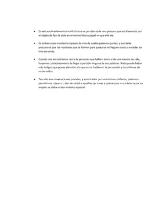 • Es extraordinariamente incivil el situarse por detrás de una persona que está leyendo, con
el objeto de fijar la vista en el mismo libro o papel en que ella lee.
• Es embarazoso y molesto el paseo de más de cuatro personas juntas; y aun debe
procurarse que las reuniones que se formen para pasearse no lleguen nunca a exceder de
tres personas.
• Cuando nos encontremos cerca de personas que hablen entre sí de una manera secreta,
huyamos cuidadosamente de llegar a percibir ninguna de sus palabras. Nada puede haber
más indigno que poner atención a lo que otros hablan en la persuasión y la confianza de
no ser oídos.
• Tan sólo en conversaciones privadas, y autorizados por una íntima confianza, podemos
permitirnos tutear o tratar de usted a aquellas personas a quienes por su carácter o por su
empleo se deba un tratamiento especial.
 