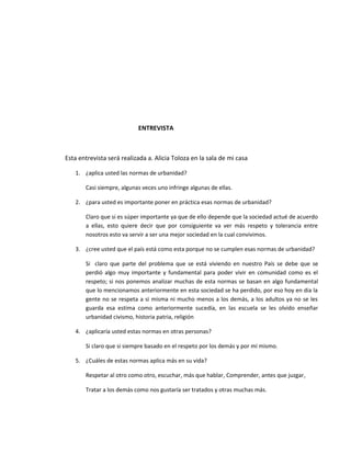 ENTREVISTA
Esta entrevista será realizada a. Alicia Toloza en la sala de mi casa
1. ¿aplica usted las normas de urbanidad?
Casi siempre, algunas veces uno infringe algunas de ellas.
2. ¿para usted es importante poner en práctica esas normas de urbanidad?
Claro que si es súper importante ya que de ello depende que la sociedad actué de acuerdo
a ellas, esto quiere decir que por consiguiente va ver más respeto y tolerancia entre
nosotros esto va servir a ser una mejor sociedad en la cual convivimos.
3. ¿cree usted que el país está como esta porque no se cumplen esas normas de urbanidad?
Si claro que parte del problema que se está viviendo en nuestro País se debe que se
perdió algo muy importante y fundamental para poder vivir en comunidad como es el
respeto; si nos ponemos analizar muchas de esta normas se basan en algo fundamental
que lo mencionamos anteriormente en esta sociedad se ha perdido, por eso hoy en dia la
gente no se respeta a si misma ni mucho menos a los demás, a los adultos ya no se les
guarda esa estima como anteriormente sucedía, en las escuela se les olvido enseñar
urbanidad civismo, historia patria, religión
4. ¿aplicaría usted estas normas en otras personas?
Si claro que si siempre basado en el respeto por los demás y por mí mismo.
5. ¿Cuáles de estas normas aplica más en su vida?
Respetar al otro como otro, escuchar, más que hablar, Comprender, antes que juzgar,
Tratar a los demás como nos gustaría ser tratados y otras muchas más.
 