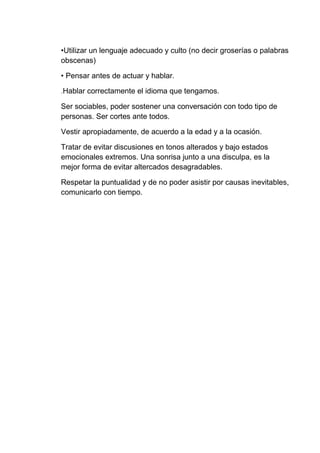 •Utilizar un lenguaje adecuado y culto (no decir groserías o palabras
obscenas)
• Pensar antes de actuar y hablar.
.Hablar correctamente el idioma que tengamos.
Ser sociables, poder sostener una conversación con todo tipo de
personas. Ser cortes ante todos.
Vestir apropiadamente, de acuerdo a la edad y a la ocasión.
Tratar de evitar discusiones en tonos alterados y bajo estados
emocionales extremos. Una sonrisa junto a una disculpa, es la
mejor forma de evitar altercados desagradables.
Respetar la puntualidad y de no poder asistir por causas inevitables,
comunicarlo con tiempo.
 