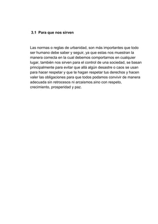 3.1 Para que nos sirven
Las normas o reglas de urbanidad, son más importantes que todo
ser humano debe saber y seguir, ya que estas nos muestran la
manera correcta en la cual debemos comportarnos en cualquier
lugar, también nos sirven para el control de una sociedad, se basan
principalmente para evitar que allá algún desastre o caos se usan
para hacer respetar y que te hagan respetar tus derechos y hacen
valer las obligaciones para que todos podamos convivir de manera
adecuada sin retrocesos ni arcaismos.sino con respeto,
crecimiento, prosperidad y paz.
 