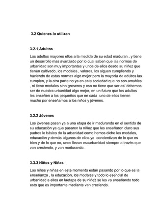 3.2 Quienes lo utilizan
3.2.1 Adultos
Los adultos mayores ellos a la medida de su edad maduran , y tiene
un desarrollo mas avanzado por lo cual saben que las normas de
urbanidad son muy importantes y unos de ellos desde su niñez que
tienen cultivado, los modales , valores, los siguen cumpliendo y
haciendo de estas normas algo mejor pero la mayoría de adultos las
cumplen, y la otra parte no ya en esta sociedad que no son amables
, ni tiene modales sino groseros y eso no tiene que ser así debemos
ser de nuestra urbanidad algo mejor, en un futuro que los adultos
les enseñen a los pequeños que en cada uno de ellos tienen
mucho por enseñarnos a los niños y jóvenes.
3.2.2 Jóvenes
Los jóvenes pasan ya a una etapa de ir madurando en el sentido de
su educación ya que pasaron la niñez que les enseñaron claro sus
padres lo básico de la urbanidad como hemos dicho los modales,
educación y demás algunos de ellos ya concientizan de lo que es
bien y de lo que no, unos llevan esaurbanidad siempre a través que
van creciendo, y van madurando.
3.3.3 Niños y Niñas
Los niños y niñas en este momento están pasando por lo que es la
enseñanza , la educación, los modales y todo lo esencial de
urbanidad a ellos en laetapa de su niñez se les va enseñando todo
esto que es importante mediante van creciendo.
 