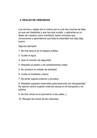 4. REGLAS DE URBANIDAD
Las normas y reglas son lo mismo por lo cual hay muchas de ellas
ya que son bastantes y que hay que cumplir, y aplicarlas es un
deber de nosotros como individuos, seres humanos que
conozcamos y aprendamos que toda la urbanidad nos deja algo
bueno.
Algunos ejemplos
1. No tirar basura en el espacio público.
2. Cuidar el agua.
3. Usar el cinturón de seguridad,
4. Respetar al peatón y los señalamientos viales.
5. No conducir en estado de ebriedad.
6. Cuidar el mobiliario urbano.
7. No pintar lugares públicos y privados.
8. Respetar espacios reservados para personas con discapacidad.
No ejercer contra mujeres violencia sexual en el transporte y vía
pública.
9. No tirar chicle en el pavimento ni las calles, y
10. Recoger las heces de las mascotas.
 