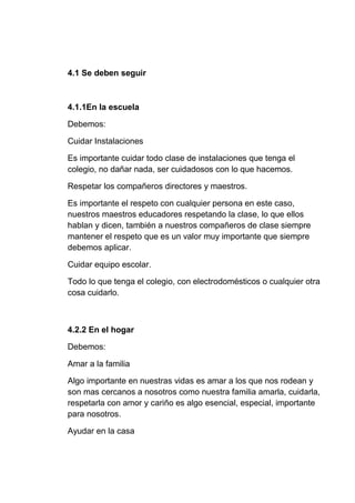 4.1 Se deben seguir
4.1.1En la escuela
Debemos:
Cuidar Instalaciones
Es importante cuidar todo clase de instalaciones que tenga el
colegio, no dañar nada, ser cuidadosos con lo que hacemos.
Respetar los compañeros directores y maestros.
Es importante el respeto con cualquier persona en este caso,
nuestros maestros educadores respetando la clase, lo que ellos
hablan y dicen, también a nuestros compañeros de clase siempre
mantener el respeto que es un valor muy importante que siempre
debemos aplicar.
Cuidar equipo escolar.
Todo lo que tenga el colegio, con electrodomésticos o cualquier otra
cosa cuidarlo.
4.2.2 En el hogar
Debemos:
Amar a la familia
Algo importante en nuestras vidas es amar a los que nos rodean y
son mas cercanos a nosotros como nuestra familia amarla, cuidarla,
respetarla con amor y cariño es algo esencial, especial, importante
para nosotros.
Ayudar en la casa
 