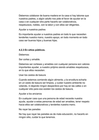 Debemos colaborar de buena madera en la casa si hay labores que
nuestros padres, o algún adulto nos pide el favor de ayudar en la
casa o en cualquier otra parte hacerlo ser colaborativos,
respetuosos, nobles, con la labor y con ellos ser diligentes.
Ayudar a nuestros padres
Es importante ayudar a nuestros padres en todo lo que necesiten
tenderles nuestra mano, nuestro apoyo, en todo momento en todo
caso ser buenos hijos y buenas hijas.
4.2.3 En sitios públicos.
Debemos:
Ser cortes y amable.
Debemos ser corteses y amables con cualquier persona son valores
importantes ayudar, a nuestro prójimo siendo amables respetuosos,
en lo que ellos necesiten.
Usar los cestos de basura
Cuando estemos comiendo algún alimento, y la envoltura echarla
en un cesto de basura ser limpios, y cuidar nuestro ambiente no
votando, ni dejando ningún desperdicio por hay en las calles o en
cualquier sitio para eso existen los cestos de basura.
Ayudar a los ancianos
En cualquier caso que una persona de edad necesite nuestra
ayuda, ayudar a estas personas de edad ser amables, tener respeto
hacia ellos ser colaborativos y tenderles nuestra mano.
No rayar las paredes
No hay que rayar las paredes es de mala educación, no hacerlo en
ningún sitio, cuidar lo que tenemos.
 
