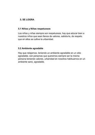 5. SE LOGRA
5.1 Niños y Niñas respetuosos
Los niños y niñas siempre son respetuosos, hay que educar bien a
nuestros niños que sean llenos de valores, sabiduría, de respeto
que en ellos se cultive la urbanidad.
5.2 Ambiente agradable
Hay que relajarnos, teniendo un ambiente agradable en un sitio
agradable, con personas que queramos siempre ser la misma
persona teniendo valores, urbanidad en nosotros habituarnos en un
ambiente sano, agradable.
 