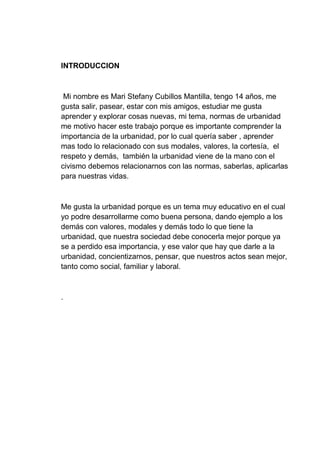 INTRODUCCION
Mi nombre es Mari Stefany Cubillos Mantilla, tengo 14 años, me
gusta salir, pasear, estar con mis amigos, estudiar me gusta
aprender y explorar cosas nuevas, mi tema, normas de urbanidad
me motivo hacer este trabajo porque es importante comprender la
importancia de la urbanidad, por lo cual quería saber , aprender
mas todo lo relacionado con sus modales, valores, la cortesía, el
respeto y demás, también la urbanidad viene de la mano con el
civismo debemos relacionarnos con las normas, saberlas, aplicarlas
para nuestras vidas.
Me gusta la urbanidad porque es un tema muy educativo en el cual
yo podre desarrollarme como buena persona, dando ejemplo a los
demás con valores, modales y demás todo lo que tiene la
urbanidad, que nuestra sociedad debe conocerla mejor porque ya
se a perdido esa importancia, y ese valor que hay que darle a la
urbanidad, concientizarnos, pensar, que nuestros actos sean mejor,
tanto como social, familiar y laboral.
.
 