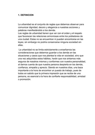 1. DEFINICION
La urbanidad es el conjunto de reglas que debemos observar para
comunicar dignidad, decoro y elegancia a nuestras acciones y
palabras manifestándolo a los demás.
Las reglas de urbanidad tienen que ver con el orden y el respeto
que favorecen las relaciones armoniosas entre los pobladores de
una ciudad. Estas no se encuentran ni pueden encontrarse en las
leyes; sin embargo no podría conservarse ninguna sociedad sin
ellas.
La urbanidad no se limita estrictamente a enseñarnos las
consideraciones que debemos guardar a los demás en las
situaciones y casos que nos plantea la vida en sociedad, sino que
una vez adquiridos estos hábitos, harán que nos sintamos más
seguros de nosotros mismos y conformes con nuestra personalidad,
al darnos cuenta de que nuestra persona despierta en los demás,
confianza, simpatía y aprecio. Siendo en nuestros días, una baza
importante a la hora de encontrar un puesto de trabajo, pues de
todos en sabido que la primera impresión que se recibe de una
persona, es esencial a la hora de confiarle responsabilidad, amistad
o promoción.
 