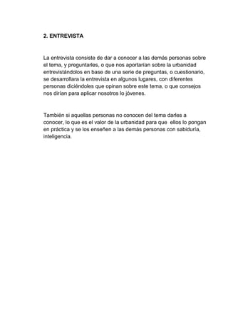 2. ENTREVISTA
La entrevista consiste de dar a conocer a las demás personas sobre
el tema, y preguntarles, o que nos aportarían sobre la urbanidad
entrevistándolos en base de una serie de preguntas, o cuestionario,
se desarrollara la entrevista en algunos lugares, con diferentes
personas diciéndoles que opinan sobre este tema, o que consejos
nos dirían para aplicar nosotros lo jóvenes.
También si aquellas personas no conocen del tema darles a
conocer, lo que es el valor de la urbanidad para que ellos lo pongan
en práctica y se los enseñen a las demás personas con sabiduría,
inteligencia.
 
