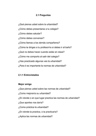 2.1 Preguntas
¿Qué piensa usted sobre la urbanidad?
¿Cómo debes presentarse a tu colegio?
¿Cómo debes saludar?
¿Cómo debes conversar?
¿Cómo llamas a los demás compañeros?
¿Cómo te diriges a tu profesor/ra si debes ir al baño?
¿Qué no debes hacer cuando estás en clase?
¿Cómo me comporto al salir del colegio?
¿Has practicado algunas ves la urbanidad?
¿Para ti es importante la normas de urbanidad?
2.1.1 Entrevistados
Mejor amiga
¿Que piensa usted sobre las normas de urbanidad?
¿Como mejoraría su urbanidad?
¿En donde o en que lugar practica las normas de urbanidad?
¿Que aportes nos daría?
¿Como práctica la urbanidad?
¿En donde la practica, o la practicaría?
¿Aplica las normas de urbanidad?
 