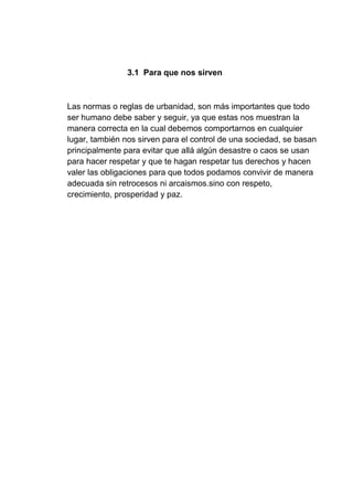 3.1 Para que nos sirven
Las normas o reglas de urbanidad, son más importantes que todo
ser humano debe saber y seguir, ya que estas nos muestran la
manera correcta en la cual debemos comportarnos en cualquier
lugar, también nos sirven para el control de una sociedad, se basan
principalmente para evitar que allá algún desastre o caos se usan
para hacer respetar y que te hagan respetar tus derechos y hacen
valer las obligaciones para que todos podamos convivir de manera
adecuada sin retrocesos ni arcaismos.sino con respeto,
crecimiento, prosperidad y paz.
 