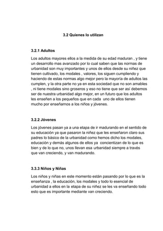 3.2 Quienes lo utilizan
3.2.1 Adultos
Los adultos mayores ellos a la medida de su edad maduran , y tiene
un desarrollo mas avanzado por lo cual saben que las normas de
urbanidad son muy importantes y unos de ellos desde su niñez que
tienen cultivado, los modales , valores, los siguen cumpliendo y
haciendo de estas normas algo mejor pero la mayoría de adultos las
cumplen, y la otra parte no ya en esta sociedad que no son amables
, ni tiene modales sino groseros y eso no tiene que ser así debemos
ser de nuestra urbanidad algo mejor, en un futuro que los adultos
les enseñen a los pequeños que en cada uno de ellos tienen
mucho por enseñarnos a los niños y jóvenes.
3.2.2 Jóvenes
Los jóvenes pasan ya a una etapa de ir madurando en el sentido de
su educación ya que pasaron la niñez que les enseñaron claro sus
padres lo básico de la urbanidad como hemos dicho los modales,
educación y demás algunos de ellos ya concientizan de lo que es
bien y de lo que no, unos llevan esa urbanidad siempre a través
que van creciendo, y van madurando.
3.3.3 Niños y Niñas
Los niños y niñas en este momento están pasando por lo que es la
enseñanza , la educación, los modales y todo lo esencial de
urbanidad a ellos en la etapa de su niñez se les va enseñando todo
esto que es importante mediante van creciendo.
 