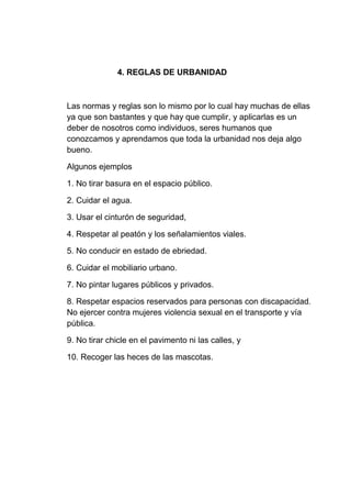 4. REGLAS DE URBANIDAD
Las normas y reglas son lo mismo por lo cual hay muchas de ellas
ya que son bastantes y que hay que cumplir, y aplicarlas es un
deber de nosotros como individuos, seres humanos que
conozcamos y aprendamos que toda la urbanidad nos deja algo
bueno.
Algunos ejemplos
1. No tirar basura en el espacio público.
2. Cuidar el agua.
3. Usar el cinturón de seguridad,
4. Respetar al peatón y los señalamientos viales.
5. No conducir en estado de ebriedad.
6. Cuidar el mobiliario urbano.
7. No pintar lugares públicos y privados.
8. Respetar espacios reservados para personas con discapacidad.
No ejercer contra mujeres violencia sexual en el transporte y vía
pública.
9. No tirar chicle en el pavimento ni las calles, y
10. Recoger las heces de las mascotas.
 