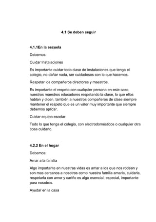 4.1 Se deben seguir
4.1.1En la escuela
Debemos:
Cuidar Instalaciones
Es importante cuidar todo clase de instalaciones que tenga el
colegio, no dañar nada, ser cuidadosos con lo que hacemos.
Respetar los compañeros directores y maestros.
Es importante el respeto con cualquier persona en este caso,
nuestros maestros educadores respetando la clase, lo que ellos
hablan y dicen, también a nuestros compañeros de clase siempre
mantener el respeto que es un valor muy importante que siempre
debemos aplicar.
Cuidar equipo escolar.
Todo lo que tenga el colegio, con electrodomésticos o cualquier otra
cosa cuidarlo.
4.2.2 En el hogar
Debemos:
Amar a la familia
Algo importante en nuestras vidas es amar a los que nos rodean y
son mas cercanos a nosotros como nuestra familia amarla, cuidarla,
respetarla con amor y cariño es algo esencial, especial, importante
para nosotros.
Ayudar en la casa
 