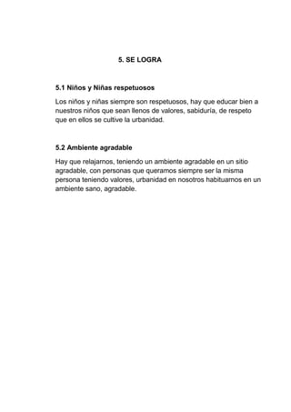 5. SE LOGRA
5.1 Niños y Niñas respetuosos
Los niños y niñas siempre son respetuosos, hay que educar bien a
nuestros niños que sean llenos de valores, sabiduría, de respeto
que en ellos se cultive la urbanidad.
5.2 Ambiente agradable
Hay que relajarnos, teniendo un ambiente agradable en un sitio
agradable, con personas que queramos siempre ser la misma
persona teniendo valores, urbanidad en nosotros habituarnos en un
ambiente sano, agradable.
 
