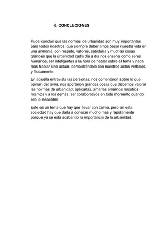 6. CONCLUCIONES
Pude concluir que las normas de urbanidad son muy importantes
para todos nosotros, que siempre deberíamos basar nuestra vida en
una armonía, con respeto, valores, sabiduría y muchas cosas
grandes que la urbanidad cada día a día nos enseña como seres
humanos, ser inteligentes a la hora de hablar sobre el tema y nada
mas hablar sino actuar, demostrándolo con nuestros actos verbales,
y físicamente.
En aquella entrevista las personas, nos comentaron sobre lo que
opinan del tema, nos aportaron grandes cosas que debemos valorar
las normas de urbanidad, aplicarlas, amarlas amarnos nosotros
mismos y a los demás, ser colaborativos en todo momento cuando
ello lo necesiten.
Este es un tema que hay que llevar con calma, pero en esta
sociedad hay que darla a conocer mucho mas y rápidamente
porque ya se esta acabando la importancia de la urbanidad.
 