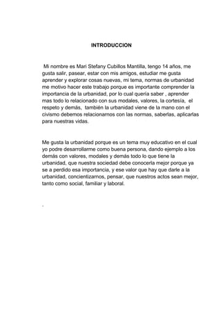 INTRODUCCION
Mi nombre es Mari Stefany Cubillos Mantilla, tengo 14 años, me
gusta salir, pasear, estar con mis amigos, estudiar me gusta
aprender y explorar cosas nuevas, mi tema, normas de urbanidad
me motivo hacer este trabajo porque es importante comprender la
importancia de la urbanidad, por lo cual quería saber , aprender
mas todo lo relacionado con sus modales, valores, la cortesía, el
respeto y demás, también la urbanidad viene de la mano con el
civismo debemos relacionarnos con las normas, saberlas, aplicarlas
para nuestras vidas.
Me gusta la urbanidad porque es un tema muy educativo en el cual
yo podre desarrollarme como buena persona, dando ejemplo a los
demás con valores, modales y demás todo lo que tiene la
urbanidad, que nuestra sociedad debe conocerla mejor porque ya
se a perdido esa importancia, y ese valor que hay que darle a la
urbanidad, concientizarnos, pensar, que nuestros actos sean mejor,
tanto como social, familiar y laboral.
.
 