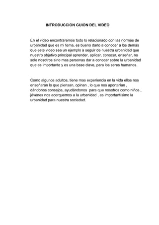 INTRODUCCION GUION DEL VIDEO
En el video encontraremos todo lo relacionado con las normas de
urbanidad que es mi tema, es bueno darlo a conocer a los demás
que este video sea un ejemplo a seguir de nuestra urbanidad que
nuestro objetivo principal aprender, aplicar, conocer, enseñar, no
solo nosotros sino mas personas dar a conocer sobre la urbanidad
que es importante y es una base clave, para los seres humanos.
Como algunos adultos, tiene mas experiencia en la vida ellos nos
enseñaran lo que piensan, opinan , lo que nos aportarían ,
dándonos consejos, ayudándonos para que nosotros como niños ,
jóvenes nos acerquemos a la urbanidad , es importantísimo la
urbanidad para nuestra sociedad.
 