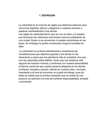 1. DEFINICION
La urbanidad es el conjunto de reglas que debemos observar para
comunicar dignidad, decoro y elegancia a nuestras acciones y
palabras manifestándolo a los demás.
Las reglas de urbanidad tienen que ver con el orden y el respeto
que favorecen las relaciones armoniosas entre los pobladores de
una ciudad. Estas no se encuentran ni pueden encontrarse en las
leyes; sin embargo no podría conservarse ninguna sociedad sin
ellas.
La urbanidad no se limita estrictamente a enseñarnos las
consideraciones que debemos guardar a los demás en las
situaciones y casos que nos plantea la vida en sociedad, sino que
una vez adquiridos estos hábitos, harán que nos sintamos más
seguros de nosotros mismos y conformes con nuestra personalidad,
al darnos cuenta de que nuestra persona despierta en los demás,
confianza, simpatía y aprecio. Siendo en nuestros días, una baza
importante a la hora de encontrar un puesto de trabajo, pues de
todos en sabido que la primera impresión que se recibe de una
persona, es esencial a la hora de confiarle responsabilidad, amistad
o promoción.
 