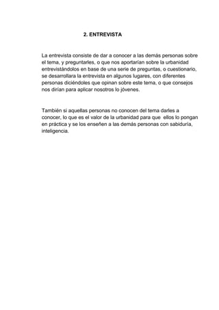2. ENTREVISTA
La entrevista consiste de dar a conocer a las demás personas sobre
el tema, y preguntarles, o que nos aportarían sobre la urbanidad
entrevistándolos en base de una serie de preguntas, o cuestionario,
se desarrollara la entrevista en algunos lugares, con diferentes
personas diciéndoles que opinan sobre este tema, o que consejos
nos dirían para aplicar nosotros lo jóvenes.
También si aquellas personas no conocen del tema darles a
conocer, lo que es el valor de la urbanidad para que ellos lo pongan
en práctica y se los enseñen a las demás personas con sabiduría,
inteligencia.
 