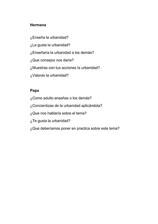 Hermana
¿Enseña la urbanidad?
¿Le gusta la urbanidad?
¿Enseñaría la urbanidad a los demás?
¿Que consejos nos daría?
¿Muestras con tus acciones la urbanidad?
¿Valoras la urbanidad?
Papa
¿Como adulto enseñas o los demás?
¿Concientizas de la urbanidad aplicándola?
¿Que nos hablaría sobre el tema?
¿Te gusta la urbanidad?
¿Que deberíamos poner en practica sobre este tema?
 