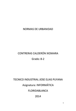 1
NORMAS DE URBANIDAD
CONTRERAS CALDERÓN XIOMARA
Grado: 8-2
TECNICO INDUSTRIAL JOSE ELIAS PUYANA
Asignatura: INFORMÁTICA
FLORIDABLANCA
2014
 