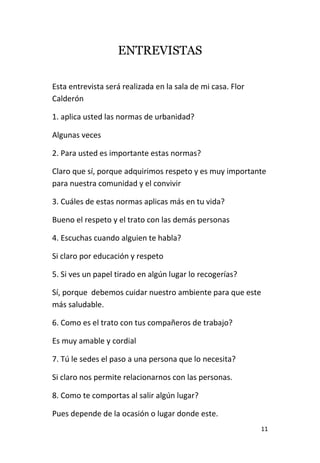 11
ENTREVISTAS
Esta entrevista será realizada en la sala de mi casa. Flor
Calderón
1. aplica usted las normas de urbanidad?
Algunas veces
2. Para usted es importante estas normas?
Claro que sí, porque adquirimos respeto y es muy importante
para nuestra comunidad y el convivir
3. Cuáles de estas normas aplicas más en tu vida?
Bueno el respeto y el trato con las demás personas
4. Escuchas cuando alguien te habla?
Si claro por educación y respeto
5. Si ves un papel tirado en algún lugar lo recogerías?
Sí, porque debemos cuidar nuestro ambiente para que este
más saludable.
6. Como es el trato con tus compañeros de trabajo?
Es muy amable y cordial
7. Tú le sedes el paso a una persona que lo necesita?
Si claro nos permite relacionarnos con las personas.
8. Como te comportas al salir algún lugar?
Pues depende de la ocasión o lugar donde este.
 