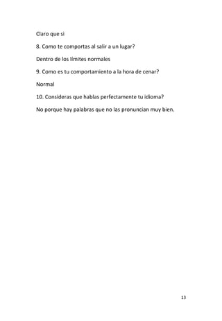 13
Claro que si
8. Como te comportas al salir a un lugar?
Dentro de los límites normales
9. Como es tu comportamiento a la hora de cenar?
Normal
10. Consideras que hablas perfectamente tu idioma?
No porque hay palabras que no las pronuncian muy bien.
 