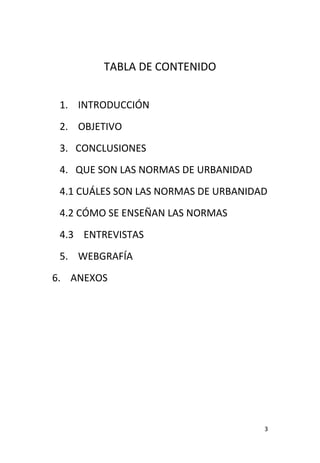 3
TABLA DE CONTENIDO
1. INTRODUCCIÓN
2. OBJETIVO
3. CONCLUSIONES
4. QUE SON LAS NORMAS DE URBANIDAD
4.1 CUÁLES SON LAS NORMAS DE URBANIDAD
4.2 CÓMO SE ENSEÑAN LAS NORMAS
4.3 ENTREVISTAS
5. WEBGRAFÍA
6. ANEXOS
 