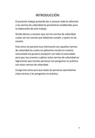 4
INTRODUCCIÓN
El presente trabajo pretende dar a conocer todo lo referente
a las normas de urbanidad los parámetros establecidos para
la elaboración de este trabajo.
Donde damos a conocer que son las normas de urbanidad,
cuales son las normas que debemos cumplir, y quien no las
enseña.
Este tema me pareció muy interesante son aquellas normas
de urbanidad las cuales no aplicamos mucho en nuestro
comunidad.me gustaría compartir con toda la comunidad
para que nos unamos a aplicar estas normas de urbanidad asi
lograremos que muchas personas nos pongamos en práctica
con estas normas de urbanidad.
Escogí este tema para que todas las personas aprendamos
estas normas y las pongamos en práctica.
 