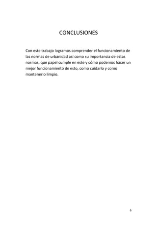 6
CONCLUSIONES
Con este trabajo logramos comprender el funcionamiento de
las normas de urbanidad así como su importancia de estas
normas, que papel cumple en este y cómo podemos hacer un
mejor funcionamiento de esto, como cuidarlo y como
mantenerlo limpio.
 