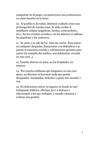 9
comportar en el juego y en posteriores nos centraremos
en cómo hacerlo en la mesa.
10. El pueblo es de todos, debemos cuidarlo como una
prolongación de nuestra casa. Se debe cuidar el
mobiliario urbano (papeleras, farolas, contenedores,
etc.). En los recintos cerrados y en los abiertos se utilizan
las papeleras y los ceniceros.
11. Se entra y se sale de los sitos sin correr. Para entrar
en cualquier despacho, llamaremos con delicadeza a la
puerta si estuviera cerrada y solicitaremos permiso para
entrar (la consulta del médico, una habitación cerrada
en una casa...).
12. Guarda silencio en misa, en los hospitales, en
museos.
13. Por mucha confianza que tengamos en una casa
ajena, no diremos ni haremos nada que pueda
desagradar, incomodar, molestar a quien nos escuche o
vea.
14. No deberemos entrar en lugares en donde se esté
trabajando (talleres, oficinas, etc.) a distraer o
interrumpir a los que trabajan, y cuando vayamos a
realizar una gestión
 