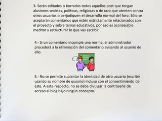 3-Serán editados o borrados todos aquellos post que tengan alusiones sexistas, políticas, religiosas o de raza que atenten contra otros usuarios o perjudiquen el desarrollo normal del foro. Sólo se aceptarán comentarios que estén estrictamente relacionados con el proyecto y sobre temas educativos, por eso es aconsejable meditar y estructurar lo que vas escribir. 
4.-Si un comentario incumple una norma, el administrador procederá a la eliminación del comentario avisando al usuario de ello. 
5.-No se permite suplantar la identidad de otro usuario (escribir usando su nombre de usuario) incluso con el consentimiento de éste. A este respecto, no se debe divulgar la contraseña de acceso al blog bajo ningún concepto.  