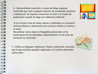 6.- Está prohibido transmitir a través del blog cualquier 
contenido que viole cualquier derecho de propiedad industrial 
o intelectual. Se requiere mencionar al autor y el medio de 
publicación cuando se haga una referencia editorial. 
Si se incluyen citas de textos ajenos y arbitrados, es necesario 
entrecomillarlos o destacarlos con cursiva e indicar su fuente y 
el autor. 
No publicar nunca datos ni fotografías personales sin la 
autorización de los afectados, especialmente en los casos de 
personas no conocidas. 
7.- Utiliza un lenguaje respetuoso, fluido y coherente, recuerda 
que lo que escribas quedará registrado y tú nombre plasmado 
como autor. 
