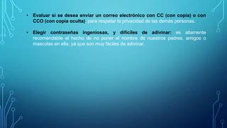 • Evaluar si se desea enviar un correo electrónico con CC (con copia) o con
CCO (con copia oculta), para respetar la privacidad de las demás personas.
• Elegir contraseñas ingeniosas, y difíciles de adivinar: es altamente
recomendable el hecho de no poner el nombre de nuestros padres, amigos o
mascotas en ella, ya que son muy fáciles de adivinar.

 