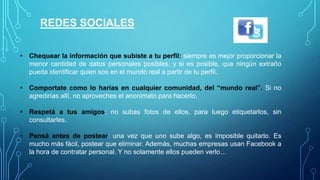 REDES SOCIALES
• Chequear la información que subiste a tu perfil: siempre es mejor proporcionar la
menor cantidad de datos personales, y si es posible, que ningún extraño pueda
identificar quién sos en el mundo real a partir de tu perfil.
• Comportate como lo harías en cualquier comunidad, del “mundo real”. Si no
agredes allí, no aproveches el anonimato para hacerlo.
• Respetá a tus amigos: no subas fotos de ellos, para luego etiquetarlos, sin
consultarles.
• Pensá antes de postear: una vez que uno sube algo, es imposible quitarlo. Es
mucho más fácil, postear que eliminar. Además, muchas empresas usan Facebook a
la hora de contratar personal. Y no solamente ellos pueden verlo…

 