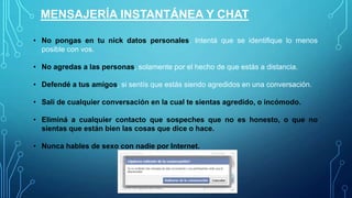 MENSAJERÍA INSTANTÁNEA Y CHAT
• No pongas en tu nick datos personales. Intentá que se identifique lo menos
posible con vos.
• No agredas a las personas, solamente por el hecho de que estás a distancia.
• Defendé a tus amigos, si sentís que están siendo agredidos en una conversación.
• Salí de cualquier conversación en la cual te sientas agredido, o incómodo.
• Eliminá a cualquier contacto que sospeches que no es honesto, o que no
sientas que están bien las cosas que dice o hace.
• Nunca hables de sexo con nadie por Internet.

 