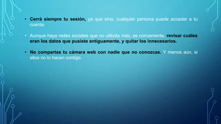 • Cerrá siempre tu sesión, ya que si no, cualquier persona puede acceder a tu
cuenta.
• Aunque haya redes sociales que no utilizás más, es conveniente, revisar cuáles
eran los datos que pusiste antiguamente, y quitar los innecesarios.
• No compartas tu cámara web con nadie que no conozcas. Y menos aún, si
ellos no lo hacen contigo.

 