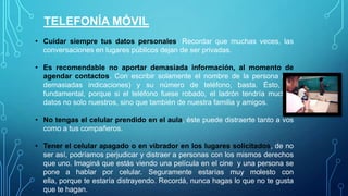 TELEFONÍA MÓVIL
• Cuidar siempre tus datos personales. Recordar que muchas veces, las
conversaciones en lugares públicos dejan de ser privadas.
• Es recomendable no aportar demasiada información, al momento de
agendar contactos. Con escribir solamente el nombre de la persona (sin
demasiadas indicaciones) y su número de teléfono, basta. Ésto, es
fundamental, porque si el teléfono fuese robado, el ladrón tendría muchos
datos no solo nuestros, sino que también de nuestra familia y amigos.
• No tengas el celular prendido en el aula, éste puede distraerte tanto a vos
como a tus compañeros.
• Tener el celular apagado o en vibrador en los lugares solicitados, de no
ser así, podríamos perjudicar y distraer a personas con los mismos derechos
que uno. Imaginá que estás viendo una película en el cine y una persona se
pone a hablar por celular. Seguramente estarías muy molesto con ella,
porque te estaría distrayendo. Recordá, nunca hagas lo que no te gusta que
te hagan.

 