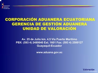 CORPORACIÓN ADUANERA ECUATORIANA
  GERENCIA DE GESTIÓN ADUANERA
      UNIDAD DE VALORACIÓN

      Av. 25 de Julio km. 4.5 Vía Puerto Marítimo
   PBX: (593 4) 2480640 Ext. 1601 Fax: (593 4) 2500127
                   Guayaquil-Ecuador

                  www.aduana.gov.ec
 