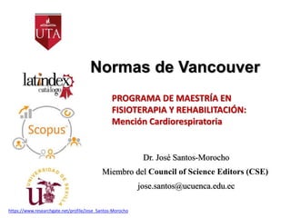 Normas de Vancouver
Dr. José Santos-Morocho
Miembro del Council of Science Editors (CSE)
jose.santos@ucuenca.edu.ec
PROGRAMA DE MAESTRÍA EN
FISIOTERAPIA Y REHABILITACIÓN:
Mención Cardiorespiratoria
https://www.researchgate.net/profile/Jose_Santos-Morocho
 