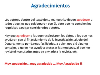 Agradecimientos
Los autores dentro del texto de su manuscrito deben agradecer a
todos aquellos que colaboraron con él, pero que no cumplen los
requisitos para ser considerados autores.
Hay que agradecer a los que recolectaron los datos, a los que nos
ayudaron con el financiamiento de la investigación, al Jefe del
Departamento por darnos facilidades, a quien nos dió algunos
consejos, a quien nos ayudó a procesar las muestras, al que nos
revisó el manuscrito antes de enviarlo a la revista, etc.
Muy agradecido... muy agradecido ... Muy Agradecido !!
 