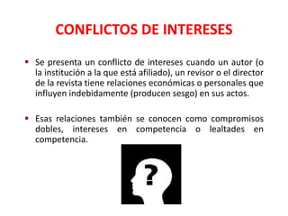 CONFLICTOS DE INTERESES
 Se presenta un conflicto de intereses cuando un autor (o
la institución a la que está afiliado), un revisor o el director
de la revista tiene relaciones económicas o personales que
influyen indebidamente (producen sesgo) en sus actos.
 Esas relaciones también se conocen como compromisos
dobles, intereses en competencia o lealtades en
competencia.
 