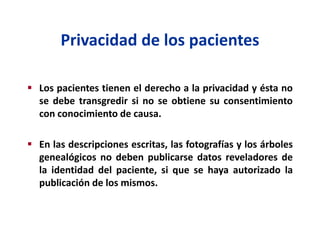 Privacidad de los pacientes
 Los pacientes tienen el derecho a la privacidad y ésta no
se debe transgredir si no se obtiene su consentimiento
con conocimiento de causa.
 En las descripciones escritas, las fotografías y los árboles
genealógicos no deben publicarse datos reveladores de
la identidad del paciente, si que se haya autorizado la
publicación de los mismos.
 