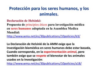 Protección para los seres humanos, y los
animales.
Declaración de Helsinki:
Propuesta de principios éticos para investigación médica
en seres humanos adoptada en la Asamblea Medica
Mundial:
http://www.wma.net/es/30publications/10policies/b3/
La Declaración de Helsinki de la AMM exige que la
Investigación biomédica en seres humanos debe estar basada,
Cuando corresponda, en la experimentación animal, pero
también exige que se respete el bienestar de los animales
usados en la Investigación:
http://www.wma.net/es/30publications/10policies/a18/
 